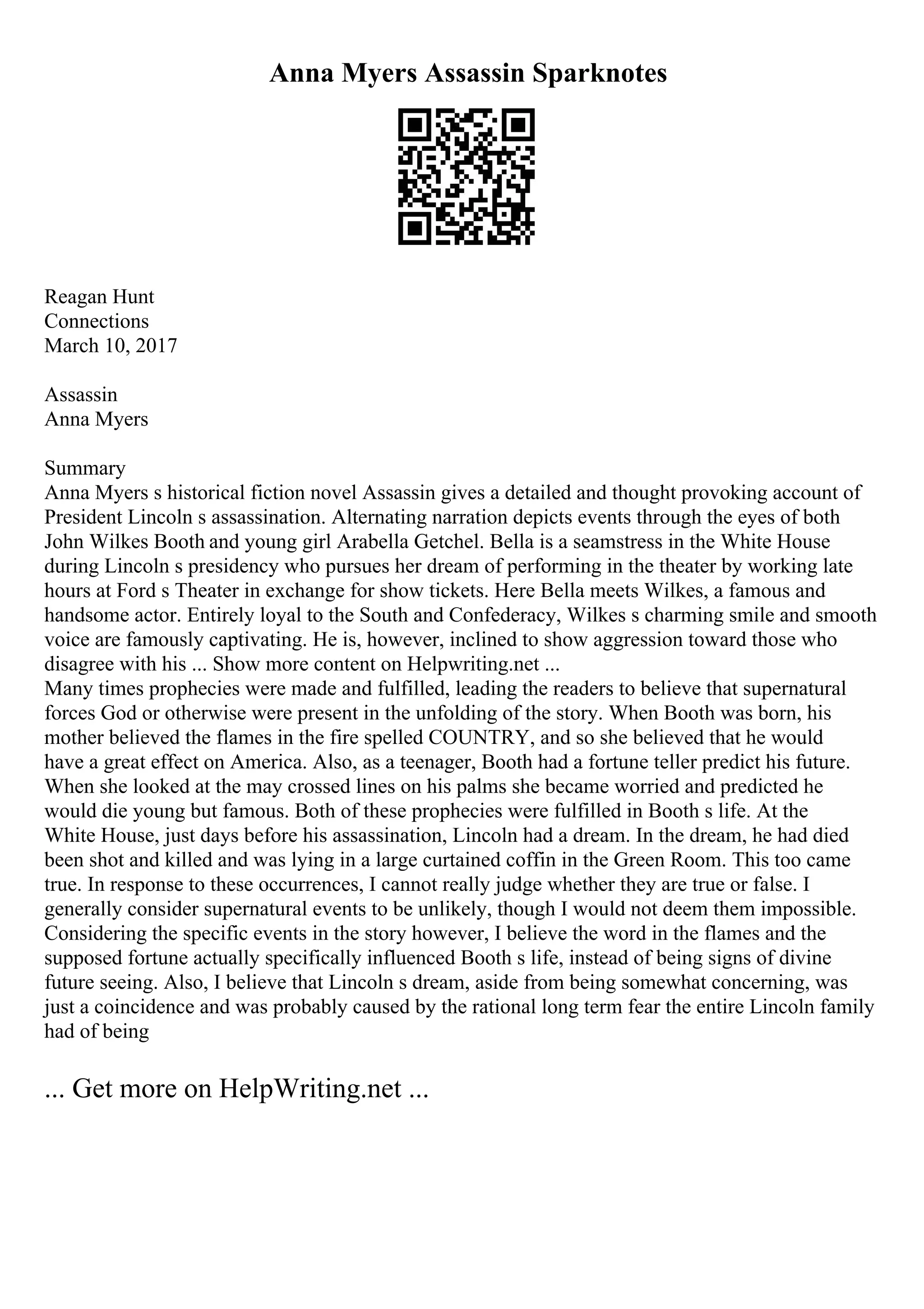 Anna Myers Assassin Sparknotes
Reagan Hunt
Connections
March 10, 2017
Assassin
Anna Myers
Summary
Anna Myers s historical fiction novel Assassin gives a detailed and thought provoking account of
President Lincoln s assassination. Alternating narration depicts events through the eyes of both
John Wilkes Booth and young girl Arabella Getchel. Bella is a seamstress in the White House
during Lincoln s presidency who pursues her dream of performing in the theater by working late
hours at Ford s Theater in exchange for show tickets. Here Bella meets Wilkes, a famous and
handsome actor. Entirely loyal to the South and Confederacy, Wilkes s charming smile and smooth
voice are famously captivating. He is, however, inclined to show aggression toward those who
disagree with his ... Show more content on Helpwriting.net ...
Many times prophecies were made and fulfilled, leading the readers to believe that supernatural
forces God or otherwise were present in the unfolding of the story. When Booth was born, his
mother believed the flames in the fire spelled COUNTRY, and so she believed that he would
have a great effect on America. Also, as a teenager, Booth had a fortune teller predict his future.
When she looked at the may crossed lines on his palms she became worried and predicted he
would die young but famous. Both of these prophecies were fulfilled in Booth s life. At the
White House, just days before his assassination, Lincoln had a dream. In the dream, he had died
been shot and killed and was lying in a large curtained coffin in the Green Room. This too came
true. In response to these occurrences, I cannot really judge whether they are true or false. I
generally consider supernatural events to be unlikely, though I would not deem them impossible.
Considering the specific events in the story however, I believe the word in the flames and the
supposed fortune actually specifically influenced Booth s life, instead of being signs of divine
future seeing. Also, I believe that Lincoln s dream, aside from being somewhat concerning, was
just a coincidence and was probably caused by the rational long term fear the entire Lincoln family
had of being
... Get more on HelpWriting.net ...
 