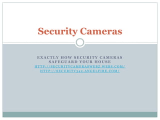Security Cameras

 EXACTLY HOW SECURITY CAMERAS
     SAFEGUARD YOUR HOUSE
HTTP://SECURITYCAMERASWEBZ.WEBS.COM/
  HTTP://SECURITV342.ANGELFIRE.COM/
 