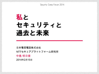 Security Camp Forum 2014
私と
セキュリティと
過去と未来
日本電信電話株式会社
NTTセキュアプラットフォーム研究所
中島 明日香
2014年2月15日
 