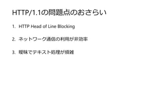 HTTP/1.1の問題点のおさらい
1. HTTP Head of Line Blocking
2. ネットワーク通信の利用が非効率
3. 曖昧でテキスト処理が煩雑
 