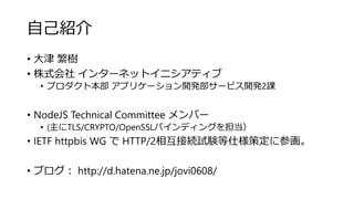 自己紹介
• 大津 繁樹
• 株式会社 インターネットイニシアティブ
• プロダクト本部 アプリケーション開発部サービス開発2課
• NodeJS Technical Committee メンバー
• (主にTLS/CRYPTO/OpenSSLバインディングを担当）
• IETF httpbis WG で HTTP/2相互接続試験等仕様策定に参画。
• ブログ： http://d.hatena.ne.jp/jovi0608/
 