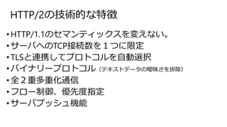 HTTP/2の技術的な特徴
•HTTP/1.1のセマンティックスを変えない。
•サーバへのTCP接続数を１つに限定
•TLSと連携してプロトコルを自動選択
•バイナリープロトコル（テキストデータの曖昧さを排除）
•全２重多重化通信
•フロー制御、優先度指定
•サーバプッシュ機能
 
