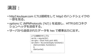 演習：
• http2.koulayer.com にTLS接続をして http2 のハンドシェイクの
一部を見る。
• options に {NPNProtocols: ['h2'] } を追加し、HTTP/2のコネク
ションヘッダを送信する。
• サーバから返信されたデータを hex で標準出力に出す。
// TLS接続のサンプル
var tls = require('tls');
var opts = {host: host, port: 443};
var client = tls.connect(opts, function() {
client.on('data', function(c) {
});
client.write();
};
 