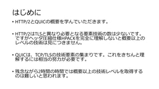 はじめに
• HTTP/2とQUICの概要を学んでいただきます。
• HTTP/2はTLSと異なり必要となる要素技術の数は少ないです。
ですがヘッダ圧縮仕様HPACKを完全に理解しないと概要以上の
レベルの技術は見につきません。
• QUICは、TCP/TLSの技術要素の集まりです。これをきちんと理
解するには相当の努力が必要です。
• 残念ながら2時間の時間では概要以上の技術レベルを取得する
のは難しいと思われます。
 