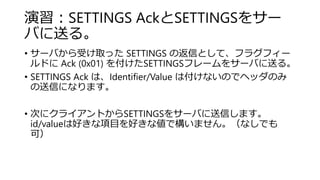 演習：SETTINGS AckとSETTINGSをサー
バに送る。
• サーバから受け取った SETTINGS の返信として、フラグフィー
ルドに Ack (0x01) を付けたSETTINGSフレームをサーバに送る。
• SETTINGS Ack は、Identifier/Value は付けないのでヘッダのみ
の送信になります。
• 次にクライアントからSETTINGSをサーバに送信します。
id/valueは好きな項目を好きな値で構いません。（なしでも
可）
 