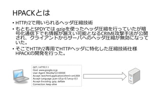 HPACKとは
• HTTP/2で用いられるヘッダ圧縮技術
• もともとSPDYでは gzipを使ったヘッダ圧縮を行っていたが暗
号化通信下でも情報が漏えい可能となるCRIME攻撃手法が公開
され、クライアントからサーバへのヘッダ圧縮が無効になって
いた。
• そこでHTTP/2専用でHTTPヘッダに特化した圧縮技術仕様
HPACKの開発を行った。
GET / HTTP/1.1
Host: www.google.co.jp
User-Agent: Mozilla/5.0 XXXXX
Accept: text/html,application/xhtml+xml,XXX
Accept-Language: ja,en-US;q=0.7,en;q=0.3
Accept-Encoding: gzip, deflate
Connection: keep-alive
 