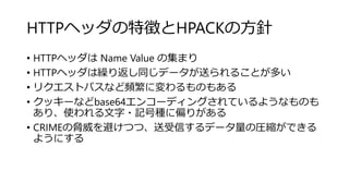 HTTPヘッダの特徴とHPACKの方針
• HTTPヘッダは Name Value の集まり
• HTTPヘッダは繰り返し同じデータが送られることが多い
• リクエストパスなど頻繁に変わるものもある
• クッキーなどbase64エンコーディングされているようなものも
あり、使われる文字・記号種に偏りがある
• CRIMEの脅威を避けつつ、送受信するデータ量の圧縮ができる
ようにする
 