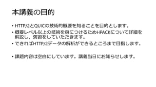 本講義の目的
• HTTP/2とQUICの技術的概要を知ることを目的とします。
• 概要レベル以上の技術を身につけるためHPACKについて詳細を
解説し、演習をしていただきます。
• できればHTTP/2データの解析ができるところまで目指します。
• 課題内容は空白にしています。講義当日にお知らせします。
 