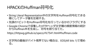 HPACKのHuffman符号化
• String Literal Representation中の文字列をHuffman符号化できる
様にしてデータ量を圧縮する。
• 先頭の1ビットをHuffman符号化を行っているかのフラグにする
• Google Chromeで収集したHTTPヘッダ文字種の頻度情報の統計
からHuffman木を生成し、符号を割り当てた。
https://httpwg.github.io/specs/rfc7541.html#huffman.code
• 文字列の最後がバイト境界でない場合は、EOS(All bits 1)で埋め
る。
 