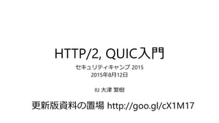 HTTP/2, QUIC入門
セキュリティキャンプ 2015
2015年8月12日
IIJ 大津 繁樹
更新版資料の置場 http://goo.gl/cX1M17
 