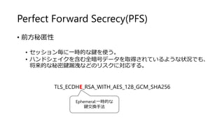 Perfect Forward Secrecy(PFS)
• 前方秘匿性
• セッション毎に一時的な鍵を使う。
• ハンドシェイクを含む全暗号データを取得されているような状況でも、
将来的な秘密鍵漏洩などのリスクに対応する。
TLS_ECDHE_RSA_WITH_AES_128_GCM_SHA256
Ephemeral:一時的な
鍵交換手法
 