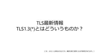 TLS最新情報
TLS1.3(*)とはどういうものか？
(* 注： 2015-7-23時点のものです。最終仕様で変更になる可能性があります。）
 