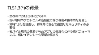 TLS1.3(*)の背景
• 2008年 TLS1.2仕様化から7年
• 古い暗号やプロトコルの危殆化に伴う機能の抜本的な見直し
• 常時TLS化を目指し、将来的に安心で強固なセキュリティの必
要性
• モバイル環境の普及やWebアプリの高度化に伴う高パフォーマ
ンス、低レイテンシー化要望の高まり
 