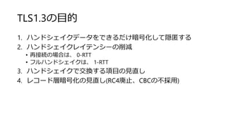 TLS1.3の目的
1. ハンドシェイクデータをできるだけ暗号化して隠匿する
2. ハンドシェイクレイテンシーの削減
• 再接続の場合は、 0-RTT
• フルハンドシェイクは、 1-RTT
3. ハンドシェイクで交換する項目の見直し
4. レコード層暗号化の見直し(RC4廃止、CBCの不採用)
 