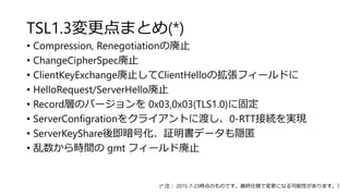 TSL1.3変更点まとめ(*)
• Compression, Renegotiationの廃止
• ChangeCipherSpec廃止
• ClientKeyExchange廃止してClientHelloの拡張フィールドに
• HelloRequest/ServerHello廃止
• Record層のバージョンを 0x03,0x03(TLS1.0)に固定
• ServerConfigrationをクライアントに渡し、0-RTT接続を実現
• ServerKeyShare後即暗号化、証明書データも隠匿
• 乱数から時間の gmt フィールド廃止
(* 注： 2015-7-23時点のものです。最終仕様で変更になる可能性があります。）
 