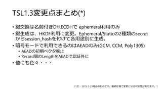 TSL1.3変更点まとめ(*)
• 鍵交換は名前付きDH,ECDHで ephemeral利用のみ
• 鍵生成は、HKDF利用に変更。Ephemeral/Staticの2種類のsecret
からsession_hashを付けて各用途別に生成。
• 暗号モードで利用できるのはAEADのみ(GCM, CCM, Poly1305)
• AEADの初期ベクタ廃止
• Record層のLengthをAEADで認証外に
• 他にも色々・・・
(* 注： 2015-7-23時点のものです。最終仕様で変更になる可能性があります。）
 