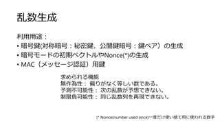 乱数生成
利用用途：
• 暗号鍵(対称暗号：秘密鍵、公開鍵暗号：鍵ペア）の生成
• 暗号モードの初期ベクトルやNonce(*)の生成
• MAC（メッセージ認証）用鍵
(* Nonce(number used once)一度だけ使い捨て用に使われる数字
求められる機能
無作為性： 偏りがなく等しい数である。
予測不可能性： 次の乱数が予想できない。
制限負可能性： 同じ乱数列を再現できない。
 