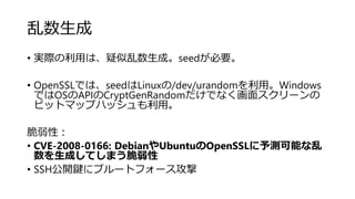乱数生成
• 実際の利用は、疑似乱数生成。seedが必要。
• OpenSSLでは、seedはLinuxの/dev/urandomを利用。Windows
ではOSのAPIのCryptGenRandomだけでなく画面スクリーンの
ビットマップハッシュも利用。
脆弱性：
• CVE-2008-0166: DebianやUbuntuのOpenSSLに予測可能な乱
数を生成してしまう脆弱性
• SSH公開鍵にブルートフォース攻撃
 