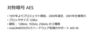 対称暗号 AES
• 1997年よりプロジェクト開始、2000年選定、2001年仕様発行
• ブロックサイズ 128bit
• 鍵長： 128bits, 192bits, 256bits の３種類
• Intel/AMDのCPUでハードウェア処理のサポート AES-NI
 