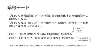 暗号モード
• ブロック暗号は同じデータを同じ鍵で暗号化すると毎回同一の
暗号文になる。
• ブロック長より長いデータを暗号化する場合に暗号モードを利
用して繰り返しを避ける。
• CBC：「(平文 XOR ベクトル) を暗号化」を続ける
• CTR： 「カウンターを暗号化 XOR 平文」を続ける
実際にTLSで利用するには改ざん検知のためのMAC(メッセージ認証）との組み合わせる(AEAD)。
これまで
の主流
これからの主流
に（GCM後述）
 