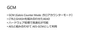 GCM
• GCM (Galois Counter Mode: ガロアカウンターモード）
• CTRとGHASHを組み合わせたAEAD
• ハードウェア処理で高速化が可能
• AESと組み合わせて AES-GCMとして利用
 