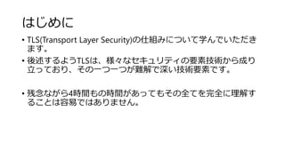 はじめに
• TLS(Transport Layer Security)の仕組みについて学んでいただき
ます。
• 後述するようTLSは、様々なセキュリティの要素技術から成り
立っており、その一つ一つが難解で深い技術要素です。
• 残念ながら4時間もの時間があってもその全てを完全に理解す
ることは容易ではありません。
 