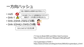 一方向ハッシュ
• md5
• SHA-1
• SHA-2(SHA-256など6種)
• SHA-3(SHA3-256など6種)
2018年ぐらいには現実的なコストで
衝突データを探せる見込み(*2)
既に現実的な攻撃手法が存在 (*1)
(*2) Cryptanalysis of SHA-1
https://www.schneier.com/blog/archives/2005/02/cryptanalysis_o.html
(*1) how to Break MD5 and Other Hash Functions
http://merlot.usc.edu/csac-f06/papers/Wang05a.pdf
8/5にNISTより正式公開
 