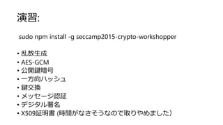 演習:
sudo npm install -g seccamp2015-crypto-workshopper
• 乱数生成
• AES-GCM
• 公開鍵暗号
• 一方向ハッシュ
• 鍵交換
• メッセージ認証
• デジタル署名
• X509証明書 (時間がなさそうなので取りやめました）
 
