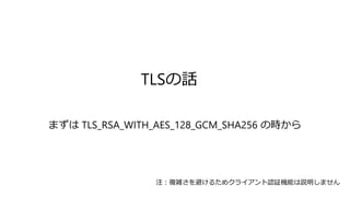 TLSの話
まずは TLS_RSA_WITH_AES_128_GCM_SHA256 の時から
注：複雑さを避けるためクライアント認証機能は説明しません
 