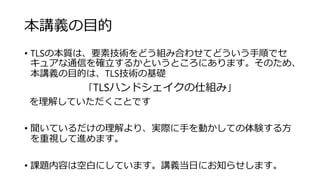 本講義の目的
• TLSの本質は、要素技術をどう組み合わせてどういう手順でセ
キュアな通信を確立するかというところにあります。そのため、
本講義の目的は、TLS技術の基礎
「TLSハンドシェイクの仕組み」
を理解していただくことです
• 聞いているだけの理解より、実際に手を動かしての体験する方
を重視して進めます。
• 課題内容は空白にしています。講義当日にお知らせします。
 
