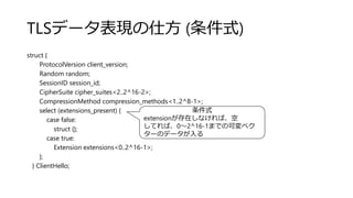 TLSデータ表現の仕方 (条件式)
struct {
ProtocolVersion client_version;
Random random;
SessionID session_id;
CipherSuite cipher_suites<2..2^16-2>;
CompressionMethod compression_methods<1..2^8-1>;
select (extensions_present) {
case false:
struct {};
case true:
Extension extensions<0..2^16-1>;
};
} ClientHello;
条件式
extensionが存在しなければ、空
してれば、0～2^16-1までの可変ベク
ターのデータが入る
 