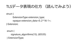 TLSデータ表現の仕方 （読んでみよう）
struct {
ExtensionType extension_type;
opaque extension_data<0..2^16-1>;
} Extension;
enum {
signature_algorithms(13), (65535)
} ExtensionType;
 