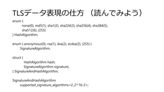 TLSデータ表現の仕方 （読んでみよう）
enum {
none(0), md5(1), sha1(2), sha224(3), sha256(4), sha384(5),
sha512(6), (255)
} HashAlgorithm;
enum { anonymous(0), rsa(1), dsa(2), ecdsa(3), (255) }
SignatureAlgorithm;
struct {
HashAlgorithm hash;
SignatureAlgorithm signature;
} SignatureAndHashAlgorithm;
SignatureAndHashAlgorithm
supported_signature_algorithms<2..2^16-2>;
 