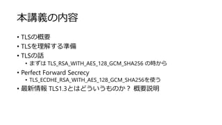 本講義の内容
• TLSの概要
• TLSを理解する準備
• TLSの話
• まずは TLS_RSA_WITH_AES_128_GCM_SHA256 の時から
• Perfect Forward Secrecy
• TLS_ECDHE_RSA_WITH_AES_128_GCM_SHA256を使う
• 最新情報 TLS1.3とはどういうものか？ 概要説明
 