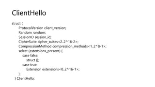 ClientHello
struct {
ProtocolVersion client_version;
Random random;
SessionID session_id;
CipherSuite cipher_suites<2..2^16-2>;
CompressionMethod compression_methods<1..2^8-1>;
select (extensions_present) {
case false:
struct {};
case true:
Extension extensions<0..2^16-1>;
};
} ClientHello;
 