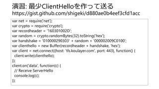 演習: 最少ClientHelloを作って送る
https://gist.github.com/shigeki/d880ae0b4eef3cfd1acc
var net = require('net');
var crypto = require('crypto');
var recordheader = '160301002D';
var random = crypto.randomBytes(32).toString('hex');
var handshake = '010000290303' + random + '000002009C0100';
var clienthello = new Buffer(recordheader + handshake, 'hex');
var client = net.connect({host: 'tls.koulayer.com', port: 443}, function() {
client.write(clienthello);
});
client.on('data', function(c) {
// Receive ServerHello
console.log(c);
});
 