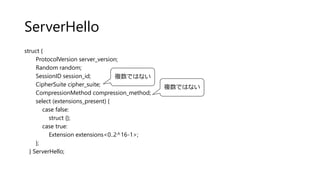ServerHello
struct {
ProtocolVersion server_version;
Random random;
SessionID session_id;
CipherSuite cipher_suite;
CompressionMethod compression_method;
select (extensions_present) {
case false:
struct {};
case true:
Extension extensions<0..2^16-1>;
};
} ServerHello;
複数ではない
複数ではない
 