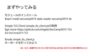 まずやってみる
モジュールのインストール
$npm install seccamp2015-data-reader seccamp2015-tls
Simple TLS Client (simple_tls_client.js)の取得
$git clone https://github.com/shigeki/SecCamp2015-TLS
$cd SecCamp2015-TLS
$node simple_tls_client.js
キーボードを打ってみよう
（注：エラー処理やサニタイジングが十分でないのであくまでテスト用で利用すること）
 