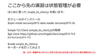 ここから先の演習は状態管理が必要
はじめに使った simple_tls_client.js を使います。
モジュールのインストール
$npm install seccamp2015-data-reader seccamp2015-tls
Simple TLS Client (simple_tls_client.js)の取得
$git clone https://github.com/shigeki/SecCamp2015-TLS
$cd SecCamp2015-TLS
$node simple_tls_client.js
キーボードを打ってみよう
（注：エラー処理やサニタイジングが十分でないのであくまでテスト用で利用すること）
 