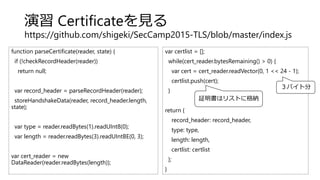 演習 Certificateを見る
https://github.com/shigeki/SecCamp2015-TLS/blob/master/index.js
function parseCertificate(reader, state) {
if (!checkRecordHeader(reader))
return null;
var record_header = parseRecordHeader(reader);
storeHandshakeData(reader, record_header.length,
state);
var type = reader.readBytes(1).readUInt8(0);
var length = reader.readBytes(3).readUIntBE(0, 3);
var cert_reader = new
DataReader(reader.readBytes(length));
var certlist = [];
while(cert_reader.bytesRemaining() > 0) {
var cert = cert_reader.readVector(0, 1 << 24 - 1);
certlist.push(cert);
}
return {
record_header: record_header,
type: type,
length: length,
certlist: certlist
};
}
証明書はリストに格納
３バイト分
 