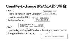 ClientKeyExchange (RSA鍵交換の場合)
struct {
ProtocolVersion client_version;
opaque random[46];
} PreMasterSecret;
struct {
public-key-encrypted PreMasterSecret pre_master_secret;
} EncryptedPreMasterSecret;
ClientHelloで送付
したバージョン
通常は証明書に記載されているRSA
公開鍵でpre_master_secretを暗号化
エラー処理が脆弱性
がなる場合もある
<0..2^16-1>の可変ベクター
 