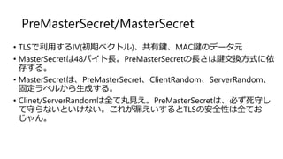 PreMasterSecret/MasterSecret
• TLSで利用するIV(初期ベクトル)、共有鍵、MAC鍵のデータ元
• MasterSecretは48バイト長。PreMasterSecretの長さは鍵交換方式に依
存する。
• MasterSecretは、PreMasterSecret、ClientRandom、ServerRandom、
固定ラベルから生成する。
• Clinet/ServerRandomは全て丸見え。PreMasterSecretは、必ず死守し
て守らないといけない。これが漏えいするとTLSの安全性は全てお
じゃん。
 