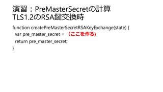演習：PreMasterSecretの計算
TLS1.2のRSA鍵交換時
function createPreMasterSecretRSAKeyExchange(state) {
var pre_master_secret = （ここを作る)
return pre_master_secret;
}
 