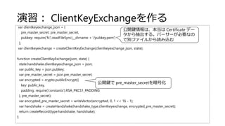 演習： ClientKeyExchangeを作る
var clientkeyexchange_json = {
pre_master_secret: pre_master_secret,
pubkey: require('fs').readFileSync(__dirname + '/pubkey.pem')
};
var clientkeyexchange = createClientKeyExchange(clientkeyexchange_json, state);
function createClientKeyExchange(json, state) {
state.handshake.clientkeyexchange_json = json;
var public_key = json.pubkey;
var pre_master_secret = json.pre_master_secret;
var encrypted = crypto.publicEncrypt({
key: public_key,
padding: require('constants').RSA_PKCS1_PADDING
}, pre_master_secret);
var encrypted_pre_master_secret = writeVector(encrypted, 0, 1 << 16 - 1);
var handshake = createHandshake(handshake_type.clientkeyexchange, encrypted_pre_master_secret);
return createRecord(type.handshake, handshake);
};
公開鍵情報は、本当は Certificate デー
タから抽出する。パーサーが必要なの
で別ファイルから読み込む
公開鍵で pre_master_secretを暗号化
 