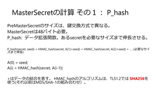 MasterSecretの計算 その１： P_hash
PreMasterSecretのサイズは、鍵交換方式で異なる。
MasterSecretは48バイト必要。
P_hash: データ拡張関数。あるsecretを必要なサイズまで伸長させる。
P_hash(secret, seed) = HMAC_hash(secret, A(1)+seed) + HMAC_hash(secret, A(2)+seed) + …. (必要なサイ
ズまで伸長)
A(0) = seed;
A(i) = HMAC_hash(secret, A(i-1))
+はデータの結合を表す。 HMAC_hashのアルゴリズムは、TLS1.2では SHA256を
使う(それ以前はMD5/SHA-1の組み合わせ）。
 