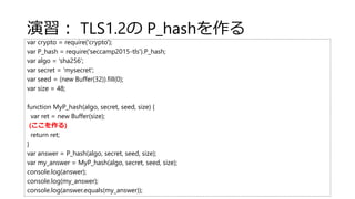 演習： TLS1.2の P_hashを作る
var crypto = require('crypto');
var P_hash = require('seccamp2015-tls').P_hash;
var algo = 'sha256';
var secret = 'mysecret';
var seed = (new Buffer(32)).fill(0);
var size = 48;
function MyP_hash(algo, secret, seed, size) {
var ret = new Buffer(size);
(ここを作る)
return ret;
}
var answer = P_hash(algo, secret, seed, size);
var my_answer = MyP_hash(algo, secret, seed, size);
console.log(answer);
console.log(my_answer);
console.log(answer.equals(my_answer));
 