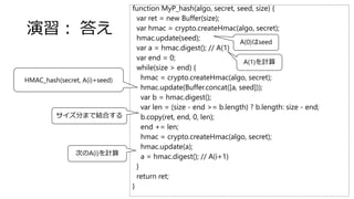 function MyP_hash(algo, secret, seed, size) {
var ret = new Buffer(size);
var hmac = crypto.createHmac(algo, secret);
hmac.update(seed);
var a = hmac.digest(); // A(1)
var end = 0;
while(size > end) {
hmac = crypto.createHmac(algo, secret);
hmac.update(Buffer.concat([a, seed]));
var b = hmac.digest();
var len = (size - end >= b.length) ? b.length: size - end;
b.copy(ret, end, 0, len);
end += len;
hmac = crypto.createHmac(algo, secret);
hmac.update(a);
a = hmac.digest(); // A(i+1)
}
return ret;
}
演習： 答え
HMAC_hash(secret, A(i)+seed)
サイズ分まで結合する
次のA(i)を計算
A(0)はseed
A(1)を計算
 