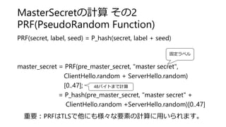 MasterSecretの計算 その2
PRF(PseudoRandom Function)
PRF(secret, label, seed) = P_hash(secret, label + seed)
master_secret = PRF(pre_master_secret, "master secret",
ClientHello.random + ServerHello.random)
[0..47];
= P_hash(pre_master_secret, "master secret" +
ClientHello.random +ServerHello.random)[0..47]
固定ラベル
48バイトまで計算
重要：PRFはTLSで他にも様々な要素の計算に用いられます。
 