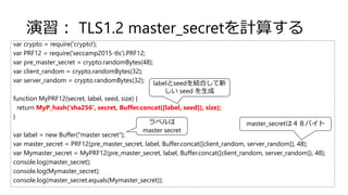 演習： TLS1.2 master_secretを計算する
var crypto = require('crypto');
var PRF12 = require('seccamp2015-tls').PRF12;
var pre_master_secret = crypto.randomBytes(48);
var client_random = crypto.randomBytes(32);
var server_random = crypto.randomBytes(32);
function MyPRF12(secret, label, seed, size) {
return MyP_hash('sha256', secret, Buffer.concat([label, seed]), size);
}
var label = new Buffer("master secret");
var master_secret = PRF12(pre_master_secret, label, Buffer.concat([client_random, server_random]), 48);
var Mymaster_secret = MyPRF12(pre_master_secret, label, Buffer.concat([client_random, server_random]), 48);
console.log(master_secret);
console.log(Mymaster_secret);
console.log(master_secret.equals(Mymaster_secret));
ラベルは
master secret
labelとseedを結合して新
しい seed を生成
master_secretは４８バイト
 