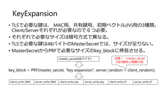 KeyExpansion
• TLSで必要な鍵は、 MAC用、共有鍵用、初期ベクトル(IV)用の3種類。
Client/Serverそれぞれが必要なので６つ必要。
• それぞれで必要なサイズは暗号方式で異なる。
• TLSで必要な鍵は48バイトのMasterSecretでは、サイズが足りない。
• MasterSecretからPRFで必要なサイズのkey_blockに伸長させる。
client_write_MAC server_write_MAC client_write_key server_write_key client_write_IV server_write_IV
master_secret(48バイト)
key_block = PRF(master_secret, "key expansion", server_random + client_random);
注意！：master_secret
の計算時と順番が逆
 